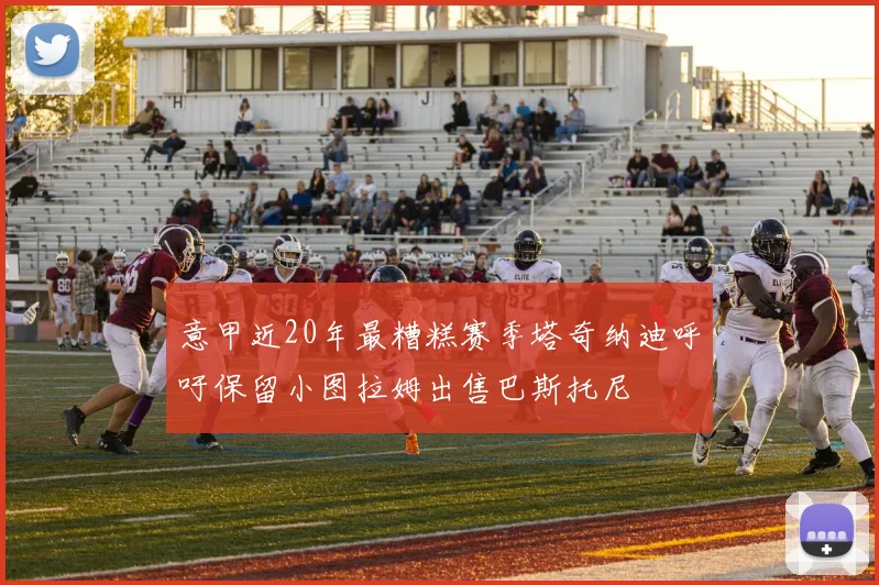 意甲近20年最糟糕赛季塔奇纳迪呼吁保留小图拉姆出售巴斯托尼