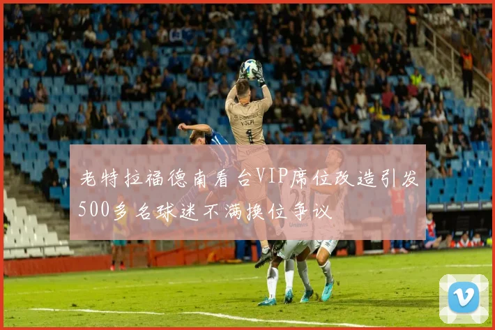 老特拉福德南看台VIP席位改造引发500多名球迷不满换位争议