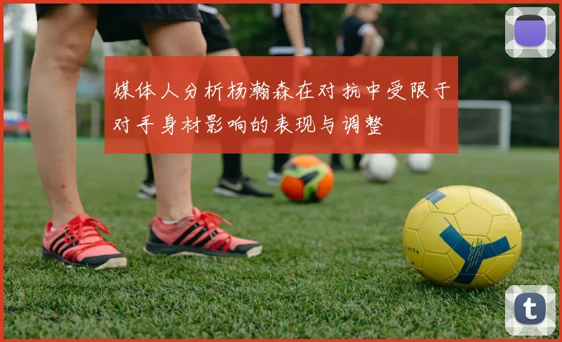 媒体人分析杨瀚森在对抗中受限于对手身材影响的表现与调整