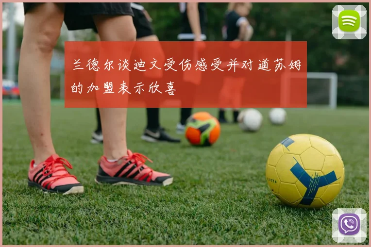 兰德尔谈迪文受伤感受并对道苏姆的加盟表示欣喜