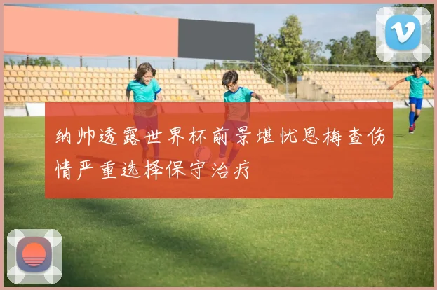 纳帅透露世界杯前景堪忧恩梅查伤情严重选择保守治疗