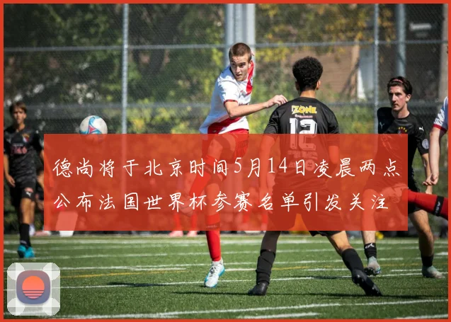 德尚将于北京时间5月14日凌晨两点公布法国世界杯参赛名单引发关注