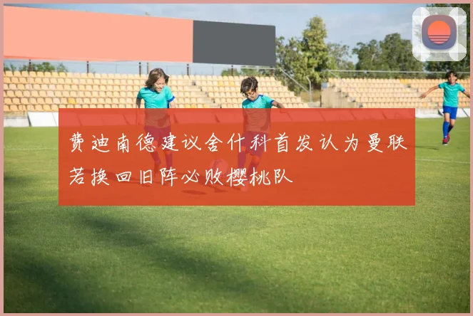 费迪南德建议舍什科首发认为曼联若换回旧阵必败樱桃队