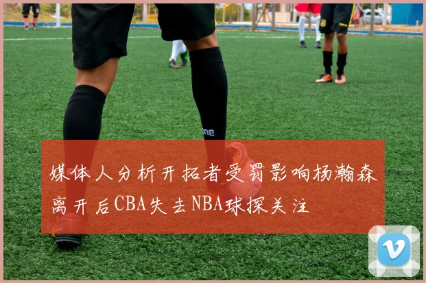 媒体人分析开拓者受罚影响杨瀚森离开后CBA失去NBA球探关注