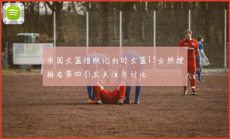 中国女篮惜败比利时女篮15分热搜排名第四引发关注与讨论
