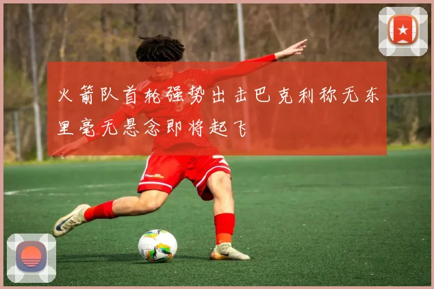 火箭队首轮强势出击巴克利称无东里毫无悬念即将起飞
