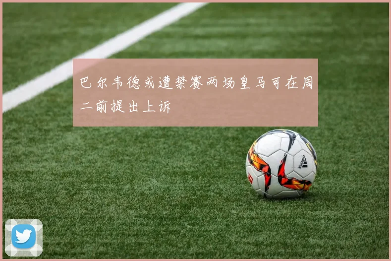 巴尔韦德或遭禁赛两场皇马可在周二前提出上诉
