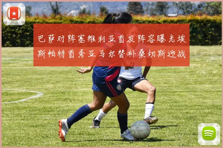 巴萨对阵塞维利亚首发阵容曝光埃斯帕特首秀亚马尔替补桑切斯迎战旧主