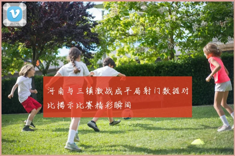河南与三镇激战成平局射门数据对比揭示比赛精彩瞬间