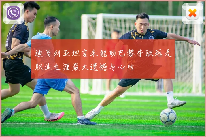 迪马利亚坦言未能助巴黎夺欧冠是职业生涯最大遗憾与心结